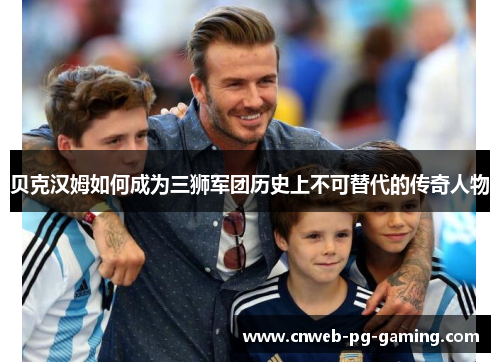 贝克汉姆如何成为三狮军团历史上不可替代的传奇人物 贝克汉姆如何成为三狮军团历史上不可替代的传奇人物