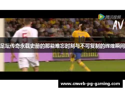 足坛传奇永载史册的那些难忘时刻与不可复制的辉煌瞬间 足坛传奇永载史册的那些难忘时刻与不可复制的辉煌瞬间