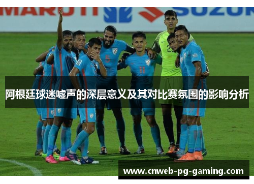 阿根廷球迷嘘声的深层意义及其对比赛氛围的影响分析 阿根廷球迷嘘声的深层意义及其对比赛氛围的影响分析