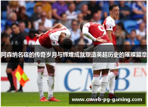 阿森纳名宿的传奇岁月与辉煌成就塑造英超历史的璀璨篇章 阿森纳名宿的传奇岁月与辉煌成就塑造英超历史的璀璨篇章