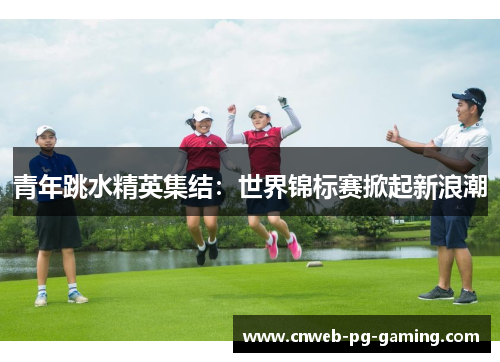 青年跳水精英集结：世界锦标赛掀起新浪潮