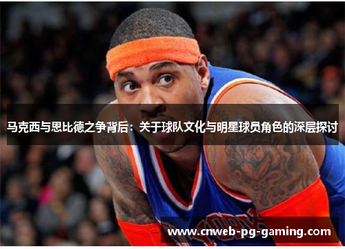 马克西与恩比德之争背后:关于球队文化与明星球员角色的深层探讨 马克西与恩比德之争背后:关于球队文化与明星球员角色的深层探讨