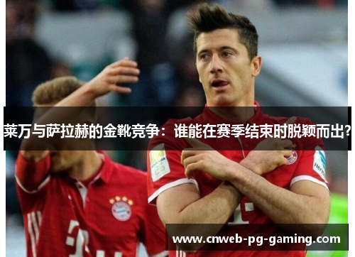 莱万与萨拉赫的金靴竞争:谁能在赛季结束时脱颖而出? 莱万与萨拉赫的金靴竞争:谁能在赛季结束时脱颖而出?