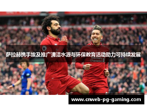 萨拉赫携手埃及推广清洁水源与环保教育活动助力可持续发展 萨拉赫携手埃及推广清洁水源与环保教育活动助力可持续发展