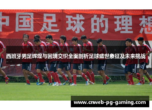 西班牙男足辉煌与困境交织全面剖析足球盛世象征及未来挑战