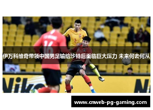 伊万科维奇带领中国男足输给沙特后面临巨大压力 未来何去何从