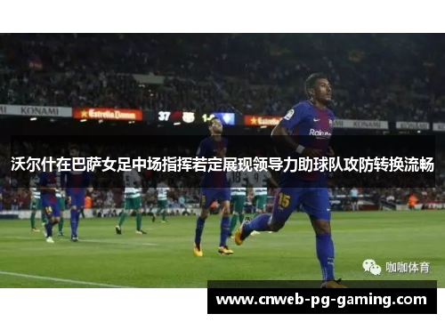 沃尔什在巴萨女足中场指挥若定展现领导力助球队攻防转换流畅