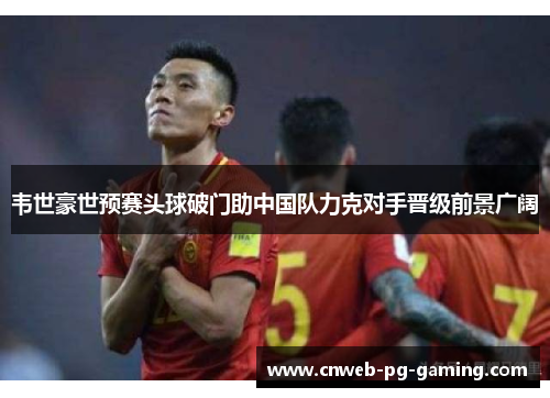 韦世豪世预赛头球破门助中国队力克对手晋级前景广阔 韦世豪世预赛头球破门助中国队力克对手晋级前景广阔
