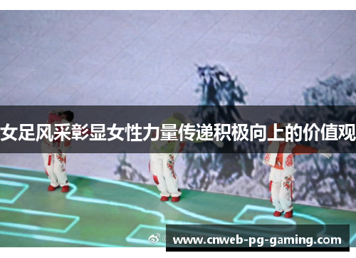 女足风采彰显女性力量传递积极向上的价值观 女足风采彰显女性力量传递积极向上的价值观